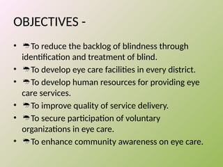 OBJECTIVES -
• To reduce the backlog of blindness through
identification and treatment of blind.
• To develop eye care facilities in every district.
• To develop human resources for providing eye
care services.
• To improve quality of service delivery.
• To secure participation of voluntary
organizations in eye care.
• To enhance community awareness on eye care.
 