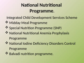 National Nutritional
Programme.
Integrated Child Development Services Scheme
 Midday Meal Programme
 Special Nutrition Programme (SNP)
 National Nutritional Anemia Prophylaxis
Programme
 National Iodine Deficiency Disorders Control
Programme
 Balvadi nutrition programme.
 