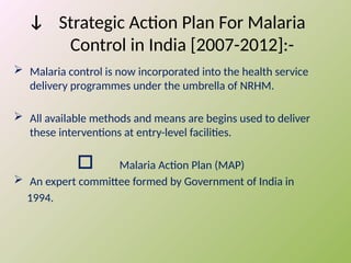ↆ Strategic Action Plan For Malaria
Control in India [2007-2012]:-
 Malaria control is now incorporated into the health service
delivery programmes under the umbrella of NRHM.
 All available methods and means are begins used to deliver
these interventions at entry-level facilities.
 Malaria Action Plan (MAP)
 An expert committee formed by Government of India in
1994.
 