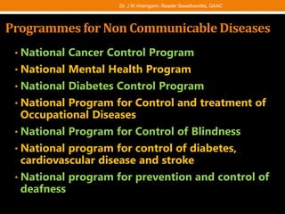 Programmes for Non Communicable Diseases
• National Cancer Control Program
• National Mental Health Program
• National Diabetes Control Program
• National Program for Control and treatment of
Occupational Diseases
• National Program for Control of Blindness
• National program for control of diabetes,
cardiovascular disease and stroke
• National program for prevention and control of
deafness
Dr. J M Viramgami, Reader Swasthavritta, GAAC
 