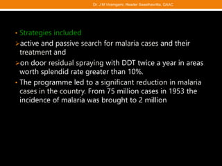 • Strategies included
active and passive search for malaria cases and their
treatment and
on door residual spraying with DDT twice a year in areas
worth splendid rate greater than 10%.
• The programme led to a significant reduction in malaria
cases in the country. From 75 million cases in 1953 the
incidence of malaria was brought to 2 million
Dr. J M Viramgami, Reader Swasthavritta, GAAC
 