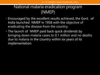 National malaria eradication program
(NMEP)
• Encouraged by the excellent results achieved, the Govt. of
India launched NMEP in 1958 with the objective of
eradicating the disease from the country.
• The launch of NMEP paid back quick dividends by
bringing down malaria cases to 0.1 million and no deaths
due to malaria in the country within six years of its
implementation.
Dr. J M Viramgami, Reader Swasthavritta, GAAC
 