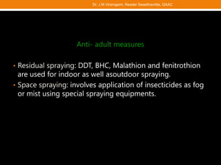 Anti- adult measures
• Residual spraying: DDT, BHC, Malathion and fenitrothion
are used for indoor as well asoutdoor spraying.
• Space spraying: involves application of insecticides as fog
or mist using special spraying equipments.
Dr. J M Viramgami, Reader Swasthavritta, GAAC
 