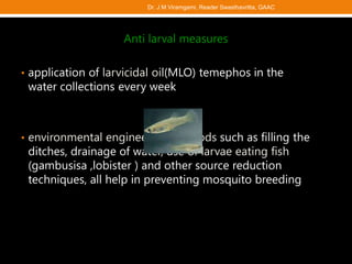 Anti larval measures
• application of larvicidal oil(MLO) temephos in the
water collections every week
• environmental engineering methods such as filling the
ditches, drainage of water, use of larvae eating fish
(gambusisa ,lobister ) and other source reduction
techniques, all help in preventing mosquito breeding
Dr. J M Viramgami, Reader Swasthavritta, GAAC
 