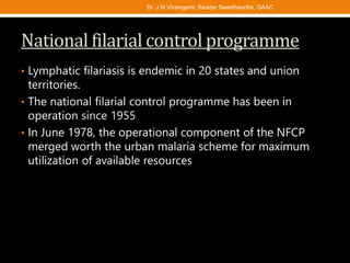 National filarial control programme
• Lymphatic filariasis is endemic in 20 states and union
territories.
• The national filarial control programme has been in
operation since 1955
• In June 1978, the operational component of the NFCP
merged worth the urban malaria scheme for maximum
utilization of available resources
Dr. J M Viramgami, Reader Swasthavritta, GAAC
 
