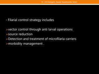 • Filarial control strategy includes
vector control through anti larval operations
source reduction
Detection and treatment of microfilaria carriers
morbidity management .
Dr. J M Viramgami, Reader Swasthavritta, GAAC
 