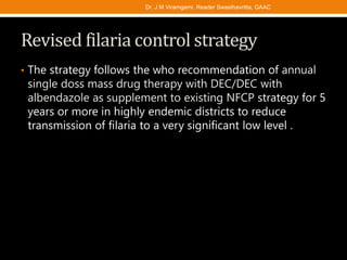 Revised filaria control strategy
• The strategy follows the who recommendation of annual
single doss mass drug therapy with DEC/DEC with
albendazole as supplement to existing NFCP strategy for 5
years or more in highly endemic districts to reduce
transmission of filaria to a very significant low level .
Dr. J M Viramgami, Reader Swasthavritta, GAAC
 