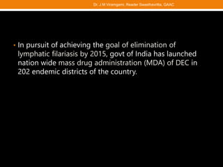 • In pursuit of achieving the goal of elimination of
lymphatic filariasis by 2015, govt of India has launched
nation wide mass drug administration (MDA) of DEC in
202 endemic districts of the country.
Dr. J M Viramgami, Reader Swasthavritta, GAAC
 