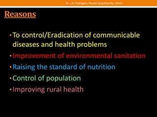 Reasons
•To control/Eradication of communicable
diseases and health problems
•Improvement of environmental sanitation
•Raising the standard of nutrition
•Control of population
•Improving rural health
Dr. J M Viramgami, Reader Swasthavritta, GAAC
 