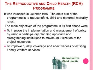 THE REPRODUCTIVE AND CHILD HEALTH (RCH)
PROGRAMME
It was launched in October 1997. The main aim of the
programme is to reduce infant, child and maternal mortality
rates.
The main objectives of the programme in its first phase were:
 To improve the implementation and management of policy
by using a participatory planning approach and
strengthening institutions to maximum utilization of the
project resources
 To improve quality, coverage and effectiveness of existing
Family Welfare services
 