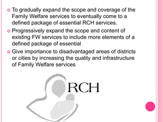  To gradually expand the scope and coverage of the
Family Welfare services to eventually come to a
defined package of essential RCH services.
 Progressively expand the scope and content of
existing FW services to include more elements of a
defined package of essential
 Give importance to disadvantaged areas of districts
or cities by increasing the quality and infrastructure
of Family Welfare services
 