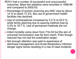 RCH-I had a number of successful and unsuccessful
outcomes. Base line statistics were recorded in 1998-99
and compared to 2002-03.
 Percentage of women receiving any ANC rose by about
12 % to reach 77.2%. But use of government health
facilities has declined.
 Use of contraceptives increased by 3.3 % to 52.0 %,
while family planning due to spacing method rose by
3.3% to 10.7 %. Use of permanent methods did not
change.
 Infant mortality came down from 71to 63 but the aim of
universal immunization was far from reach. Polio though
reduced has not met the eradication target.
 Not enough attention was paid to awareness of
diarrhoea management and Acute Respiratory Infection
danger signs hence resulting in a rise of case incidents.
 