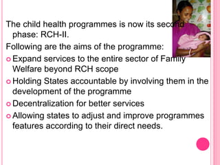 The child health programmes is now its second
phase: RCH-II.
Following are the aims of the programme:
 Expand services to the entire sector of Family
Welfare beyond RCH scope
 Holding States accountable by involving them in the
development of the programme
 Decentralization for better services
 Allowing states to adjust and improve programmes
features according to their direct needs.
 