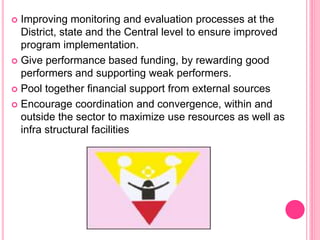  Improving monitoring and evaluation processes at the
District, state and the Central level to ensure improved
program implementation.
 Give performance based funding, by rewarding good
performers and supporting weak performers.
 Pool together financial support from external sources
 Encourage coordination and convergence, within and
outside the sector to maximize use resources as well as
infra structural facilities
 