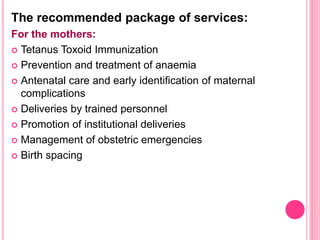 The recommended package of services:
For the mothers:
 Tetanus Toxoid Immunization
 Prevention and treatment of anaemia
 Antenatal care and early identification of maternal
complications
 Deliveries by trained personnel
 Promotion of institutional deliveries
 Management of obstetric emergencies
 Birth spacing
 