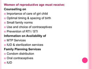 Women of reproductive age must receive:
Counselling on
 Importance of care of girl child
 Optimal timing & spacing of birth
 Small family norms
 Use and choice of contraceptives
 Prevention of RTI / STI
Information on Availability of
 MTP Services
 IUD & sterilization services
Family Planning Services
 Condom distribution
 Oral contraceptives
 IUD
 
