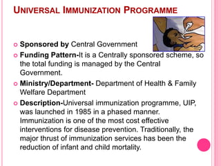 UNIVERSAL IMMUNIZATION PROGRAMME
 Sponsored by Central Government
 Funding Pattern-It is a Centrally sponsored scheme, so
the total funding is managed by the Central
Government.
 Ministry/Department- Department of Health & Family
Welfare Department
 Description-Universal immunization programme, UIP,
was launched in 1985 in a phased manner.
Immunization is one of the most cost effective
interventions for disease prevention. Traditionally, the
major thrust of immunization services has been the
reduction of infant and child mortality.
 