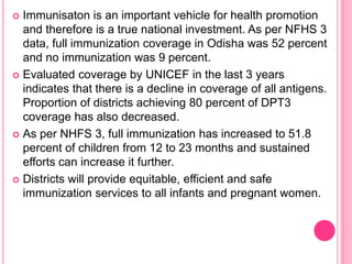  Immunisaton is an important vehicle for health promotion
and therefore is a true national investment. As per NFHS 3
data, full immunization coverage in Odisha was 52 percent
and no immunization was 9 percent.
 Evaluated coverage by UNICEF in the last 3 years
indicates that there is a decline in coverage of all antigens.
Proportion of districts achieving 80 percent of DPT3
coverage has also decreased.
 As per NHFS 3, full immunization has increased to 51.8
percent of children from 12 to 23 months and sustained
efforts can increase it further.
 Districts will provide equitable, efficient and safe
immunization services to all infants and pregnant women.
 