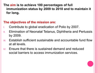 The aim is to achieve 100 percentages of full
immunization status by 2009 to 2010 and to maintain it
for long.
The objectives of the mission are:
I. Contribute to global eradication of Polio by 2007.
II. Elimination of Neonatal Tetanus, Diphtheria and Pertussis
by 2009.
III. Establish sufficient sustainable and accountable fund flow
at all levels.
IV. Ensure that there is sustained demand and reduced
social barriers to access immunization services.
 