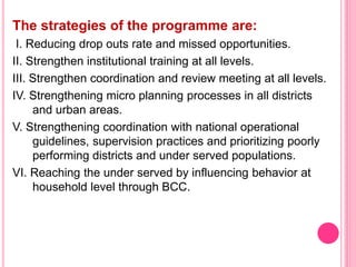 The strategies of the programme are:
I. Reducing drop outs rate and missed opportunities.
II. Strengthen institutional training at all levels.
III. Strengthen coordination and review meeting at all levels.
IV. Strengthening micro planning processes in all districts
and urban areas.
V. Strengthening coordination with national operational
guidelines, supervision practices and prioritizing poorly
performing districts and under served populations.
VI. Reaching the under served by influencing behavior at
household level through BCC.
 