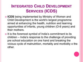 INTEGRATED CHILD DEVELOPMENT
SERVICES (ICDS)
 ICDS being implemented by Ministry of Women and
Child Development is the world’s largest programme
aimed at enhancing the health, nutrition and learning
opportunities of infants, young children (O-6 years) and
their mothers.
 It is the foremost symbol of India’s commitment to its
children – India’s response to the challenge of providing
pre school education on one hand and breaking the
vicious cycle of malnutrition, mortality and morbidity o the
other.
 