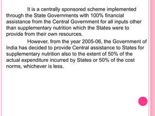 It is a centrally sponsored scheme implemented
through the State Governments with 100% financial
assistance from the Central Government for all inputs other
than supplementary nutrition which the States were to
provide from their own resources.
However, from the year 2005-06, the Government of
India has decided to provide Central assistance to States for
supplementary nutrition also to the extent of 50% of the
actual expenditure incurred by States or 50% of the cost
norms, whichever is less.
 