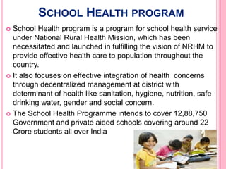 SCHOOL HEALTH PROGRAM
 School Health program is a program for school health service
under National Rural Health Mission, which has been
necessitated and launched in fulfilling the vision of NRHM to
provide effective health care to population throughout the
country.
 It also focuses on effective integration of health concerns
through decentralized management at district with
determinant of health like sanitation, hygiene, nutrition, safe
drinking water, gender and social concern.
 The School Health Programme intends to cover 12,88,750
Government and private aided schools covering around 22
Crore students all over India
 