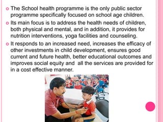  The School health programme is the only public sector
programme specifically focused on school age children.
 Its main focus is to address the health needs of children,
both physical and mental, and in addition, it provides for
nutrition interventions, yoga facilities and counseling.
 It responds to an increased need, increases the efficacy of
other investments in child development, ensures good
current and future health, better educational outcomes and
improves social equity and all the services are provided for
in a cost effective manner.
 