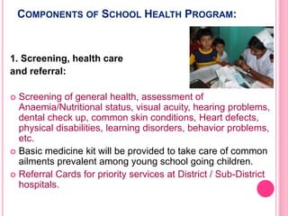 COMPONENTS OF SCHOOL HEALTH PROGRAM:
1. Screening, health care
and referral:
 Screening of general health, assessment of
Anaemia/Nutritional status, visual acuity, hearing problems,
dental check up, common skin conditions, Heart defects,
physical disabilities, learning disorders, behavior problems,
etc.
 Basic medicine kit will be provided to take care of common
ailments prevalent among young school going children.
 Referral Cards for priority services at District / Sub-District
hospitals.
 