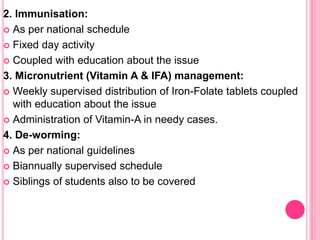 2. Immunisation:
 As per national schedule
 Fixed day activity
 Coupled with education about the issue
3. Micronutrient (Vitamin A & IFA) management:
 Weekly supervised distribution of Iron-Folate tablets coupled
with education about the issue
 Administration of Vitamin-A in needy cases.
4. De-worming:
 As per national guidelines
 Biannually supervised schedule
 Siblings of students also to be covered
 