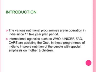 INTRODUCTION
 The various nutritional programmes are in operation in
India since 1st five year plan period.
 International agencies such as WHO, UNICEF, FAO,
CARE are assisting the Govt. in these programmes of
India to improve nutrition of the people with special
emphasis on mother & children.
 