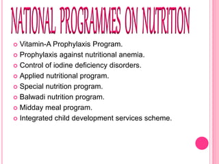  Vitamin-A Prophylaxis Program.
 Prophylaxis against nutritional anemia.
 Control of iodine deficiency disorders.
 Applied nutritional program.
 Special nutrition program.
 Balwadi nutrition program.
 Midday meal program.
 Integrated child development services scheme.
 