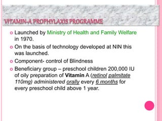  Launched by Ministry of Health and Family Welfare
in 1970.
 On the basis of technology developed at NIN this
was launched.
 Component- control of Blindness
 Beneficiary group – preschool children 200,000 IU
of oily preparation of Vitamin A (retinol palmitate
110mg) administered orally every 6 months for
every preschool child above 1 year.
 