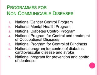 PROGRAMMES FOR
NON COMMUNICABLE DISEASES
1. National Cancer Control Program
2. National Mental Health Program
3. National Diabetes Control Program
4. National Program for Control and treatment
of Occupational Diseases
5. National Program for Control of Blindness
6. National program for control of diabetes,
cardiovascular disease and stroke
7. National program for prevention and control
of deafness
 
