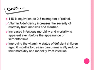  1 IU is equivalent to 0.3 microgram of retinol.
 Vitamin A deficiency increases the severity of
mortality from measles and diarrhea.
 Increased infectious morbidity and mortality is
apparent even before the appearance of
xerophthalmia
 Improving the vitamin A status of deficient children
aged 6 months to 6 years can dramatically reduce
their morbidity and mortality from infection
 