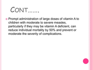CONT…….
 Prompt administration of large doses of vitamin A to
children with moderate to severe measles,
particularly if they may be vitamin A deficient, can
reduce individual mortality by 50% and prevent or
moderate the severity of complications.
 