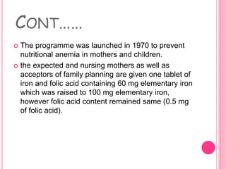 CONT……
 The programme was launched in 1970 to prevent
nutritional anemia in mothers and children.
 the expected and nursing mothers as well as
acceptors of family planning are given one tablet of
iron and folic acid containing 60 mg elementary iron
which was raised to 100 mg elementary iron,
however folic acid content remained same (0.5 mg
of folic acid).
 