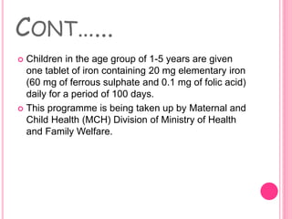 CONT…...
 Children in the age group of 1-5 years are given
one tablet of iron containing 20 mg elementary iron
(60 mg of ferrous sulphate and 0.1 mg of folic acid)
daily for a period of 100 days.
 This programme is being taken up by Maternal and
Child Health (MCH) Division of Ministry of Health
and Family Welfare.
 