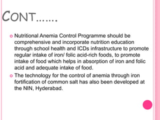 CONT…….
 Nutritional Anemia Control Programme should be
comprehensive and incorporate nutrition education
through school health and ICDs infrastructure to promote
regular intake of iron/ folic acid-rich foods, to promote
intake of food which helps in absorption of iron and folic
acid and adequate intake of food.
 The technology for the control of anemia through iron
fortification of common salt has also been developed at
the NIN, Hyderabad.
 