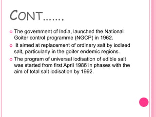 CONT…….
 The government of India, launched the National
Goiter control programme (NGCP) in 1962.
 It aimed at replacement of ordinary salt by iodised
salt, particularly in the goiter endemic regions.
 The program of universal iodisation of edible salt
was started from first April 1986 in phases with the
aim of total salt iodisation by 1992.
 