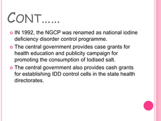 CONT……
 IN 1992, the NGCP was renamed as national iodine
deficiency disorder control programme.
 The central government provides case grants for
health education and publicity campaign for
promoting the consumption of Iodised salt.
 The central government also provides cash grants
for establishing IDD control cells in the state health
directorates.
 