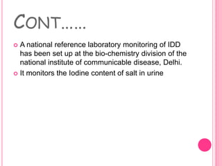 CONT……
 A national reference laboratory monitoring of IDD
has been set up at the bio-chemistry division of the
national institute of communicable disease, Delhi.
 It monitors the Iodine content of salt in urine
 