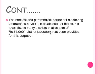 CONT…….
 The medical and paramedical personnel monitoring
laboratories have been established at the district
level also in many districts in allocation of
Rs.75,000/- district laboratory has been provided
for this purpose.
 