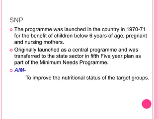 SNP
 The programme was launched in the country in 1970-71
for the benefit of children below 6 years of age, pregnant
and nursing mothers.
 Originally launched as a central programme and was
transferred to the state sector in fifth Five year plan as
part of the Minimum Needs Programme.
 AIM-
To improve the nutritional status of the target groups.
 