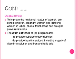 CONT……
OBJECTIVES:
 To improve the nutritional status of women, pre-
school children, pregnant women and lactating
women in urban, slums, tribal areas and drought
prove rural areas
 The main activities of the program are:
-To provide supplementary nutrition
-To provide health services, including supply of
vitamin-A solution and iron and folic acid
 