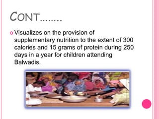 CONT……..
 Visualizes on the provision of
supplementary nutrition to the extent of 300
calories and 15 grams of protein during 250
days in a year for children attending
Balwadis.
 