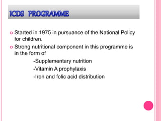  Started in 1975 in pursuance of the National Policy
for children.
 Strong nutritional component in this programme is
in the form of
-Supplementary nutrition
-Vitamin A prophylaxis
-Iron and folic acid distribution
 