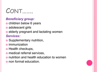 CONT…….
Beneficiary group:
 children below 6 years
 adolescent girls
 elderly pregnant and lactating women
Services:
 Supplementary nutrition,
 immunization
 Health checkups,
 medical referral services,
 nutrition and health education to women
 non formal education.
 