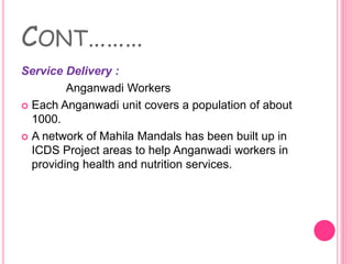 CONT………
Service Delivery :
Anganwadi Workers
 Each Anganwadi unit covers a population of about
1000.
 A network of Mahila Mandals has been built up in
ICDS Project areas to help Anganwadi workers in
providing health and nutrition services.
 
