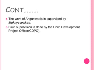CONT………
 The work of Anganwadis is supervised by
Mukhyasevikas.
 Field supervision is done by the Child Development
Project Officer(CDPO).
 